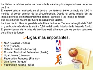 La distancia mínima entre las líneas de la cancha y los espectadores debe ser 
de 2 m. 
El círculo central, marcado en el centro del terreno, tiene un radio de 1,80 m 
medido al borde exterior de la circunferencia. Desde el punto medio de las 
líneas laterales se marca una línea central, paralela a las líneas de fondo, 
que se extiende 15 cm por fuera de cada línea lateral. 
La línea de tiro libre es paralela a la línea de fondo. Tiene una longitud de 3,60 
m y su borde más distante está a 5,80 m del borde interior de la línea de fondo. 
El punto central de la línea de tiro libre está alineado con los puntos centrales 
de la línea de fondo. 
5-Ligas mas importantes. 
1) NBA (Estados Unidos) 
2) ACB (España) 
3) Hellenic Basketball (Grecia) 
4) Russian Basketball Federation (Rusia) 
5) Liga Lituana (Lituania) 
6) Federación Francesa (Francia) 
7) Liga Turca (Turquía) 
8) Federación Italiana (Italia) 
 