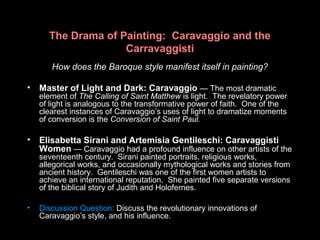 The Drama of Painting: Caravaggio and the
Carravaggisti
How does the Baroque style manifest itself in painting?
• Master of Light and Dark: Caravaggio — The most dramatic
element of The Calling of Saint Matthew is light. The revelatory power
of light is analogous to the transformative power of faith. One of the
clearest instances of Caravaggio’s uses of light to dramatize moments
of conversion is the Conversion of Saint Paul.
• Elisabetta Sirani and Artemisia Gentileschi: Caravaggisti
Women — Caravaggio had a profound influence on other artists of the
seventeenth century. Sirani painted portraits, religious works,
allegorical works, and occasionally mythological works and stories from
ancient history. Gentileschi was one of the first women artists to
achieve an international reputation. She painted five separate versions
of the biblical story of Judith and Holofernes.
• Discussion Question: Discuss the revolutionary innovations of
Caravaggio’s style, and his influence.
 