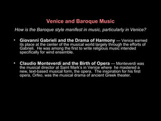 Venice and Baroque Music
How is the Baroque style manifest in music, particularly in Venice?
• Giovanni Gabrieli and the Drama of Harmony — Venice earned
its place at the center of the musical world largely through the efforts of
Gabrieli. He was among the first to write religious music intended
specifically for wind ensemble.
• Claudio Monteverdi and the Birth of Opera — Monteverdi was
the musical director at Saint Mark’s in Venice where he mastered a
new, text-based musical form, the opera. The inspiration for his first
opera, Orfeo, was the musical drama of ancient Greek theater.
 