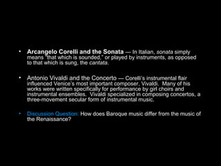 • Arcangelo Corelli and the Sonata — In Italian, sonata simply
means “that which is sounded,” or played by instruments, as opposed
to that which is sung, the cantata.
• Antonio Vivaldi and the Concerto — Corelli’s instrumental flair
influenced Venice’s most important composer, Vivaldi. Many of his
works were written specifically for performance by girl choirs and
instrumental ensembles. Vivaldi specialized in composing concertos, a
three-movement secular form of instrumental music.
• Discussion Question: How does Baroque music differ from the music of
the Renaissance?
 