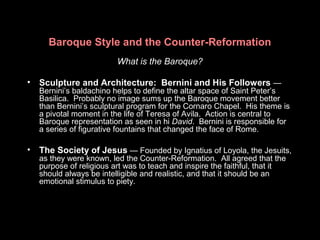Baroque Style and the Counter-Reformation
What is the Baroque?
• Sculpture and Architecture: Bernini and His Followers —
Bernini’s baldachino helps to define the altar space of Saint Peter’s
Basilica. Probably no image sums up the Baroque movement better
than Bernini’s sculptural program for the Cornaro Chapel. His theme is
a pivotal moment in the life of Teresa of Avila. Action is central to
Baroque representation as seen in hi David. Bernini is responsible for
a series of figurative fountains that changed the face of Rome.
• The Society of Jesus — Founded by Ignatius of Loyola, the Jesuits,
as they were known, led the Counter-Reformation. All agreed that the
purpose of religious art was to teach and inspire the faithful, that it
should always be intelligible and realistic, and that it should be an
emotional stimulus to piety.
 