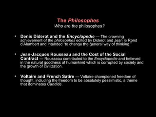 The Philosophes
Who are the philosophes?
• Denis Diderot and the Encyclopedie — The crowning
achievement of the philosophes edited by Diderot and Jean le Rond
d’Alembert and intended “to change the general way of thinking.”
• Jean-Jacques Rousseau and the Cost of the Social
Contract — Rousseau contributed to the Encyclopedie and believed
in the natural goodness of humankind which is corrupted by society and
the growth of civilization.
• Voltaire and French Satire — Voltaire championed freedom of
thought, including the freedom to be absolutely pessimistic, a theme
that dominates Candide.
 