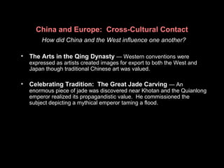 China and Europe: Cross-Cultural Contact
How did China and the West influence one another?
• The Arts in the Qing Dynasty — Western conventions were
expressed as artists created images for export to both the West and
Japan though traditional Chinese art was valued.
• Celebrating Tradition: The Great Jade Carving — An
enormous piece of jade was discovered near Khotan and the Quianlong
emperor realized its propagandistic value. He commissioned the
subject depicting a mythical emperor taming a flood.
 
