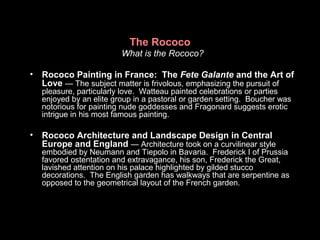 The Rococo
What is the Rococo?
• Rococo Painting in France: The Fete Galante and the Art of
Love — The subject matter is frivolous, emphasizing the pursuit of
pleasure, particularly love. Watteau painted celebrations or parties
enjoyed by an elite group in a pastoral or garden setting. Boucher was
notorious for painting nude goddesses and Fragonard suggests erotic
intrigue in his most famous painting.
• Rococo Architecture and Landscape Design in Central
Europe and England — Architecture took on a curvilinear style
embodied by Neumann and Tiepolo in Bavaria. Frederick I of Prussia
favored ostentation and extravagance, his son, Frederick the Great,
lavished attention on his palace highlighted by gilded stucco
decorations. The English garden has walkways that are serpentine as
opposed to the geometrical layout of the French garden.
 