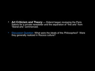 • Art Criticism and Theory — Diderot began reviewing the Paris
Salons for a private newsletter and the separation of “fine arts” from
“liberal arts” commenced.
• Discussion Question: What were the ideals of the Philosophes? Were
they generally realized in Rococo culture?
 