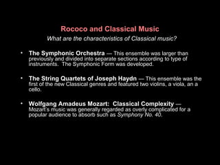 Rococo and Classical Music
What are the characteristics of Classical music?
• The Symphonic Orchestra — This ensemble was larger than
previously and divided into separate sections according to type of
instruments. The Symphonic Form was developed.
• The String Quartets of Joseph Haydn — This ensemble was the
first of the new Classical genres and featured two violins, a viola, an a
cello.
• Wolfgang Amadeus Mozart: Classical Complexity —
Mozart’s music was generally regarded as overly complicated for a
popular audience to absorb such as Symphony No. 40.
 