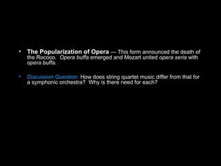 • The Popularization of Opera — This form announced the death of
the Rococo. Opera buffa emerged and Mozart united opera seria with
opera buffa.
• Discussion Question: How does string quartet music differ from that for
a symphonic orchestra? Why is there need for each?
 