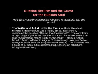 Russian Realism and the Quest
for the Russian Soul
How was Russian nationalism reflected in literature, art, and
music?
• The Writer and Artist under the Tsars — Under the rule of
Nicholas I, literary culture was severely stifled. Dostoyevsky
considered the question, “Can we love the damned?”. The complexity
of psychological guilt is the theme of Crime and Punishment where he
asks, “Can immoral means justify worthy ends?” Tolstoy’s realism
turned outward, to the epic stage of Russian history. War and Peace
surveys Russian life in the early nineteenth century. The Travelers was
a group of 13 visual artists dedicated to presenting art exhibitions
throughout the country.
 