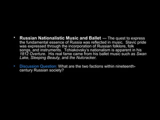 • Russian Nationalistic Music and Ballet — The quest to express
the fundamental essence of Russia was reflected in music. Slavic pride
was expressed through the incorporation of Russian folklore, folk
songs, and instruments. Tchiakovsky’s nationalism is apparent in his
1812 Overture. His real fame came from his ballet music such as Swan
Lake, Sleeping Beauty, and the Nutcracker.
• Discussion Question: What are the two factions within nineteenth-
century Russian society?
 