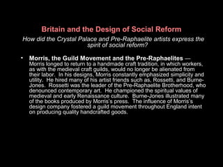 Britain and the Design of Social Reform
How did the Crystal Palace and Pre-Raphaelite artists express the
spirit of social reform?
• Morris, the Guild Movement and the Pre-Raphaelites —
Morris longed to return to a handmade craft tradition, in which workers,
as with the medieval craft guilds, would no longer be alienated from
their labor. In his designs, Morris constantly emphasized simplicity and
utility. He hired many of his artist friends such as, Rossetti, and Burne-
Jones. Rossetti was the leader of the Pre-Raphaelite Brotherhood, who
denounced contemporary art. He championed the spiritual values of
medieval and early Renaissance culture. Burne-Jones illustrated many
of the books produced by Morris’s press. The influence of Morris’s
design company fostered a guild movement throughout England intent
on producing quality handcrafted goods.
 