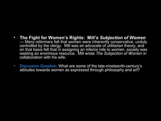 • The Fight for Women’s Rights: Mill’s Subjection of Women
— Many reformers felt that women were inherently conservative, unduly
controlled by the clergy. Mill was an advocate of utilitarian theory, and
on that basis felt that in assigning an inferior role to women, society was
wasting an enormous resource. Mill wrote The Subjection of Women in
collaboration with his wife.
• Discussion Question: What are some of the late-nineteenth-century’s
attitudes towards women as expressed through philosophy and art?
 