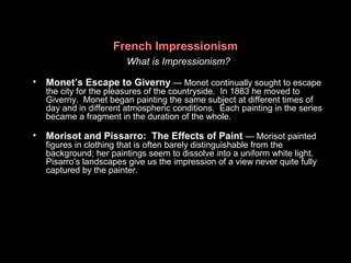 What is Impressionism?
• Monet’s Escape to Giverny — Monet continually sought to escape
the city for the pleasures of the countryside. In 1883 he moved to
Giverny. Monet began painting the same subject at different times of
day and in different atmospheric conditions. Each painting in the series
became a fragment in the duration of the whole.
• Morisot and Pissarro: The Effects of Paint — Morisot painted
figures in clothing that is often barely distinguishable from the
background; her paintings seem to dissolve into a uniform white light.
Pisarro’s landscapes give us the impression of a view never quite fully
captured by the painter.
French Impressionism
 
