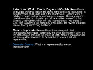 • Leisure and Work: Renoir, Degas and Caillebotte — Renoir
and Degas preferred to paint the crowd in the cafes and restaurants, at
entertainments of all kinds, and in the countryside. Renoir’s work is
tightly composed and show a geometric symmetry. Degas also cared
carefully constructed his paintings. Work was the theme of the first
painting Caillebotte exhibited with the Impressionists. His theme in
The Floor-Scrapers is the monotony of repetition, the rhythm of parallel
lines of flooring reinforcing the theme.
• Manet’s Impressionism — Manet increasingly adopted
Impressionist techniques, particularly the loose application of paint and
the emphasis on capturing the effects of light. Manet’s Impressionism
incorporates the viewer into its “atmosphere,” which is actually
impenetrable.
• Discussion Question: What are the prominent features of
impressionism?
 