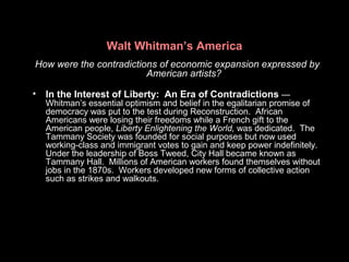 Walt Whitman’s America
How were the contradictions of economic expansion expressed by
American artists?
• In the Interest of Liberty: An Era of Contradictions —
Whitman’s essential optimism and belief in the egalitarian promise of
democracy was put to the test during Reconstruction. African
Americans were losing their freedoms while a French gift to the
American people, Liberty Enlightening the World, was dedicated. The
Tammany Society was founded for social purposes but now used
working-class and immigrant votes to gain and keep power indefinitely.
Under the leadership of Boss Tweed, City Hall became known as
Tammany Hall. Millions of American workers found themselves without
jobs in the 1870s. Workers developed new forms of collective action
such as strikes and walkouts.
 