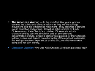 • The American Woman — In the post-Civil War years, women
became the public face of social reform as they led the suffrage
movement, and the temperance movement. They assumed a growing
role in education and nursing. Individual achievements by Emily
Dickenson and Kate Chopin are notable. Dickenson’s work is
characterized by passion, simplicity, and an economy and
concentration of style. Chopin’s stories were praised for their attention
to local custom and dialect. No other writer of the era tried to describe
the feelings a women experiences as she discovers her own sexual
being and her own identity.
• Discussion Question: Why was Kate Chopin’s Awakening a critical flop?
 