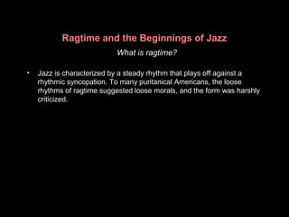 Ragtime and the Beginnings of Jazz
What is ragtime?
• Jazz is characterized by a steady rhythm that plays off against a
rhythmic syncopation. To many puritanical Americans, the loose
rhythms of ragtime suggested loose morals, and the form was harshly
criticized.
 
