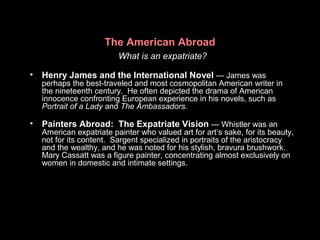 The American Abroad
What is an expatriate?
• Henry James and the International Novel — James was
perhaps the best-traveled and most cosmopolitan American writer in
the nineteenth century. He often depicted the drama of American
innocence confronting European experience in his novels, such as
Portrait of a Lady and The Ambassadors.
• Painters Abroad: The Expatriate Vision — Whistler was an
American expatriate painter who valued art for art’s sake, for its beauty,
not for its content. Sargent specialized in portraits of the aristocracy
and the wealthy, and he was noted for his stylish, bravura brushwork.
Mary Cassatt was a figure painter, concentrating almost exclusively on
women in domestic and intimate settings.
 