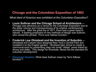 Chicago and the Columbian Exposition of 1893
What ideal of America was exhibited at the Columbian Exposition?
• Louis Sullivan and the Chicago School of Architecture —
Chicago was attractive as a venue for the Columbian Exposition due to
the sheer volume and impressiveness of its original, contemporary
architecture. After the great fire of 1871, there was a great need to
rebuild. A leading proponent of new methods of design was Sullivan,
who coined the phrase, “Form ever follows function.”
• Frederick Law Olmstead and the Invention of Suburbia —
Olmstead and Calvert Vaux designed New York’s Central Park and
modeled it on the English garden. Olmstead later strove to create a
communal spirit by subdividing sites into small “village” areas linked by
drives and walks. This design for Riverside, Illinois set the standard for
suburban development.
• Discussion Question: What does Sullivan mean by “form follows
function”?
 