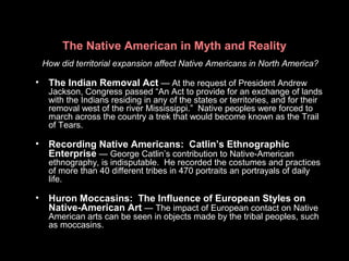 The Native American in Myth and Reality
How did territorial expansion affect Native Americans in North America?
• The Indian Removal Act — At the request of President Andrew
Jackson, Congress passed “An Act to provide for an exchange of lands
with the Indians residing in any of the states or territories, and for their
removal west of the river Mississippi.” Native peoples were forced to
march across the country a trek that would become known as the Trail
of Tears.
• Recording Native Americans: Catlin’s Ethnographic
Enterprise — George Catlin’s contribution to Native-American
ethnography, is indisputable. He recorded the costumes and practices
of more than 40 different tribes in 470 portraits an portrayals of daily
life.
• Huron Moccasins: The Influence of European Styles on
Native-American Art — The impact of European contact on Native
American arts can be seen in objects made by the tribal peoples, such
as moccasins.
 