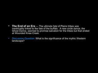 • The End of an Era — The ultimate fate of Plains tribes was
inextricably linked to the fate of the buffalo. A new circle dance, the
Ghost Dance, seemed to promise salvation for the tribes but that ended
at Wounded Knee Creek.
• Discussion Question: What is the significance of the mythic Western
landscape?
 