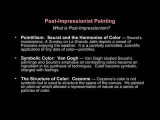 Post-Impressionist Painting
What is Post-Impressionism?
• Pointillism: Seurat and the Harmonies of Color — Seurat’s
masterpiece, A Sunday on La Grande Jatte depicts a crowd of
Parisians enjoying the weather. It is a carefully controlled, scientific
application of tiny dots of color—pointilles.
• Symbolic Color: Van Gogh — Van Gogh studied Seurat’s
paintings and Seurat’s emphasis on contrasting colors became an
ingredient in his synthesis of techniques. Color become symbolic,
charged with feelings.
• The Structure of Color: Cezanne — Cezanne’s color is not
symbolic but is used to structure the space of the canvas. He painted
en plein-air which allowed a representation of nature as a series of
patches of color.
 