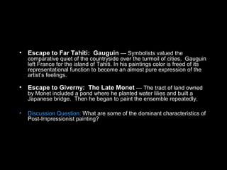 • Escape to Far Tahiti: Gauguin — Symbolists valued the
comparative quiet of the countryside over the turmoil of cities. Gauguin
left France for the island of Tahiti. In his paintings color is freed of its
representational function to become an almost pure expression of the
artist’s feelings.
• Escape to Giverny: The Late Monet — The tract of land owned
by Monet included a pond where he planted water lilies and built a
Japanese bridge. Then he began to paint the ensemble repeatedly.
• Discussion Question: What are some of the dominant characteristics of
Post-Impressionist painting?
 