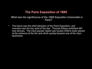 The Paris Exposition of 1889
What was the significance of the 1889 Exposition Universelle in
Paris?
• The future was the chief attraction of the Paris Exposition, and
invention was the key word of the day. Thomas Edison exhibited 493
new devices. The most popular object was Gustav Eiffel’s tower placed
at the entrance of the fair and which quickly became one of the city’s
landmarks.
 