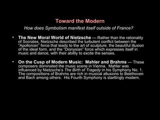 Toward the Modern
How does Symbolism manifest itself outside of France?
• The New Moral World of Nietzsche — Rather than the rationality
of Socrates, Nietzsche described the turbulent conflict between the
“Apollonian” force that leads to the art of sculpture, the beautiful illusion
of the ideal form, and the “Dionysian” force which expresses itself in
music and dance, with their ability to excite the senses.
• On the Cusp of Modern Music: Mahler and Brahms — These
composers dominated the music scene in Vienna. Mahler was
influenced by Nietzsche’s The Birth of Tragedy in his Symphony No. 1.
The compositions of Brahms are rich in musical allusions to Beethoven
and Bach among others. His Fourth Symphony is startlingly modern.
 