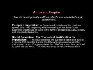 Africa and Empire
How did developments in Africa reflect European beliefs and
sensibilities?
• European Imperialism — European domination of the continent
spread after 1880 beginning with the opening of the Suez Canal.
Economic wealth was at stake in the form of phosphates, ivory, rubber,
and especially diamonds.
• Social Darwinism: The Theoretical Justification for
Imperialism — This view explained the supposed social and cultural
evolution that elevated Europe (and the white race) above all other
nations and races. Europeans were the “fitter” race, and thus destined
to dominate the world. This view was used to validate imperialism.
 