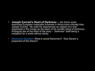 • Joseph Conrad’s Heart of Darkness — No fiction writer
examined European imperialist schemes in Africa more critically than
Joseph Conrad. He used his experiences as captain of a river
steamboat in the Congo as the basis of his novella Heart of Darkness.
Ambiguity lies at the heart of the story – “darkness” itself being a
metaphor for a world without clarity.
• Discussion Question: What is social Darwinism? Was Darwin a
proponent of this theory?
 