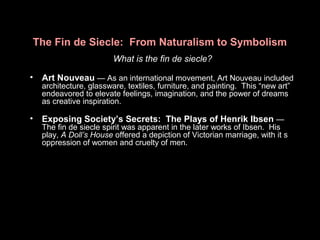 The Fin de Siecle: From Naturalism to Symbolism
What is the fin de siecle?
• Art Nouveau — As an international movement, Art Nouveau included
architecture, glassware, textiles, furniture, and painting. This “new art”
endeavored to elevate feelings, imagination, and the power of dreams
as creative inspiration.
• Exposing Society’s Secrets: The Plays of Henrik Ibsen —
The fin de siecle spirit was apparent in the later works of Ibsen. His
play, A Doll’s House offered a depiction of Victorian marriage, with it s
oppression of women and cruelty of men.
 