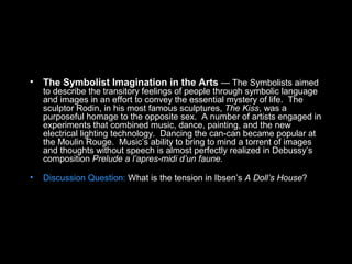 • The Symbolist Imagination in the Arts — The Symbolists aimed
to describe the transitory feelings of people through symbolic language
and images in an effort to convey the essential mystery of life. The
sculptor Rodin, in his most famous sculptures, The Kiss, was a
purposeful homage to the opposite sex. A number of artists engaged in
experiments that combined music, dance, painting, and the new
electrical lighting technology. Dancing the can-can became popular at
the Moulin Rouge. Music’s ability to bring to mind a torrent of images
and thoughts without speech is almost perfectly realized in Debussy’s
composition Prelude a l’apres-midi d’un faune.
• Discussion Question: What is the tension in Ibsen’s A Doll’s House?
 