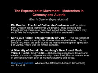 The Expressionist Movement: Modernism in
Germany and Austria
What is German Expressionism?
• Die Brucke: The Art of Deliberate Crudeness — Four artists
from Dresden called themselves Die Brucke. They believed that
through jarring contrasts of color and jagged, linear compositions they
could free the imagination from the chains that enslaved it.
• Der Blaue Reiter: The Spirituality of Color — This expressionist
group had no common style but all were obsessed with color. For the
artist Franz Marc, the color blue is the masculine principle of spirituality.
For Munter, yellow was the female principle.
• A Diversity of Sound: Schoenberg’s New Atonal Music
versus Puccini’s Lyricism — Schoenberg abandoned tonality and
created a music of complete atonality. In contrast, Puccini wrote operas
of emotional lyricism such as Madama Butterfly and Tosca.
• Discussion Question: What are the differences between Schoenberg
and Puccini?
 