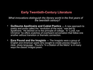 Early Twentieth-Century Literature
What innovations distinguish the literary world in the first years of
the twentieth century?
• Guillaume Apollinaire and Cubist Poetics — A new approach to
poetry and prose called the “revolution of the word,” was led by
Apollinaire. He latched on to the principle of collage. In “Lundi, rue
Christine” he offers snatches of overheard conversation that follow one
another without transition or thematic connection.
• Ezra Pound and the Imagists — The Imagists were a group of
English and American poets who sought to create precise images in
clear, sharp language. Pound’s “In a Station of the Metro” is in many
ways the classic Imagist poem.
 