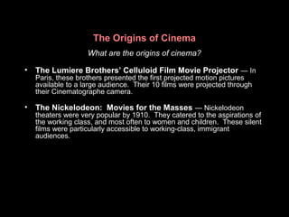 The Origins of Cinema
What are the origins of cinema?
• The Lumiere Brothers’ Celluloid Film Movie Projector — In
Paris, these brothers presented the first projected motion pictures
available to a large audience. Their 10 films were projected through
their Cinematographe camera.
• The Nickelodeon: Movies for the Masses — Nickelodeon
theaters were very popular by 1910. They catered to the aspirations of
the working class, and most often to women and children. These silent
films were particularly accessible to working-class, immigrant
audiences.
 
