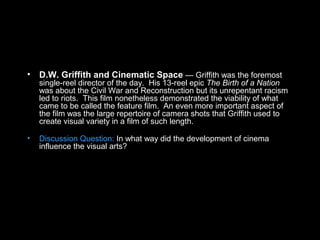 • D.W. Griffith and Cinematic Space — Griffith was the foremost
single-reel director of the day. His 13-reel epic The Birth of a Nation
was about the Civil War and Reconstruction but its unrepentant racism
led to riots. This film nonetheless demonstrated the viability of what
came to be called the feature film. An even more important aspect of
the film was the large repertoire of camera shots that Griffith used to
create visual variety in a film of such length.
• Discussion Question: In what way did the development of cinema
influence the visual arts?
 