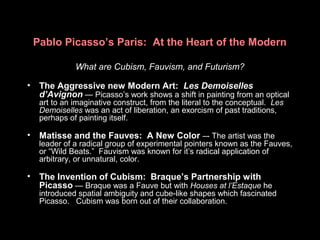 Pablo Picasso’s Paris: At the Heart of the Modern
What are Cubism, Fauvism, and Futurism?
• The Aggressive new Modern Art: Les Demoiselles
d’Avignon — Picasso’s work shows a shift in painting from an optical
art to an imaginative construct, from the literal to the conceptual. Les
Demoiselles was an act of liberation, an exorcism of past traditions,
perhaps of painting itself.
• Matisse and the Fauves: A New Color –- The artist was the
leader of a radical group of experimental pointers known as the Fauves,
or “Wild Beats.” Fauvism was known for it’s radical application of
arbitrary, or unnatural, color.
• The Invention of Cubism: Braque’s Partnership with
Picasso — Braque was a Fauve but with Houses at l’Estaque he
introduced spatial ambiguity and cube-like shapes which fascinated
Picasso. Cubism was born out of their collaboration.
 