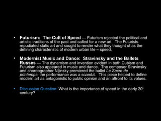 • Futurism: The Cult of Speed — Futurism rejected the political and
artistic traditions of the past and called for a new art. The Futurists
repudiated static art and sought to render what they thought of as the
defining characteristic of modern urban life – speed.
• Modernist Music and Dance: Stravinsky and the Ballets
Russes — The dynamism and invention evident in both Cubism and
Futurism also appeared in music and dance. The composer Stravinsky
and choreographer Nijinsky premiered the ballet Le Sacre de
printemps; the performance was a scandal. This piece helped to define
modern art as antagonistic to public opinion and an affront to its values.
• Discussion Question: What is the importance of speed in the early 20th
century?
 