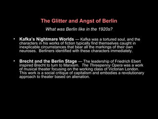 The Glitter and Angst of Berlin
What was Berlin like in the 1920s?
• Kafka’s Nightmare Worlds — Kafka was a tortured soul, and the
characters in his works of fiction typically find themselves caught in
inexplicable circumstances that bear all the markings of their own
neuroses. Berliners identified with these characters immediately.
• Brecht and the Berlin Stage — The leadership of Friedrich Ebert
inspired Brecht to turn to Marxism. The Threepenny Opera was a work
of musical theater focusing on the working class of Victorian London.
This work is a social critique of capitalism and embodies a revolutionary
approach to theater based on alienation.
 