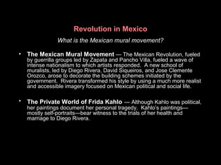 Revolution in Mexico
What is the Mexican mural movement?
• The Mexican Mural Movement — The Mexican Revolution, fueled
by guerrilla groups led by Zapata and Pancho Villa, fueled a wave of
intense nationalism to which artists responded. A new school of
muralists, led by Diego Rivera, David Siqueiros, and Jose Clemente
Orozco, arose to decorate the building schemes initiated by the
government. Rivera transformed his style by using a much more realist
and accessible imagery focused on Mexican political and social life.
• The Private World of Frida Kahlo — Although Kahlo was political,
her paintings document her personal tragedy. Kahlo’s paintings—
mostly self-portraits—bear witness to the trials of her health and
marriage to Diego Rivera.
 