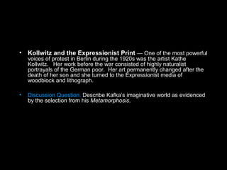 • Kollwitz and the Expressionist Print — One of the most powerful
voices of protest in Berlin during the 1920s was the artist Kathe
Kollwitz. Her work before the war consisted of highly naturalist
portrayals of the German poor. Her art permanently changed after the
death of her son and she turned to the Expressionist media of
woodblock and lithograph.
• Discussion Question: Describe Kafka’s imaginative world as evidenced
by the selection from his Metamorphosis.
 