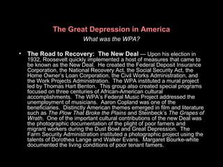 The Great Depression in America
What was the WPA?
• The Road to Recovery: The New Deal — Upon his election in
1932, Roosevelt quickly implemented a host of measures that came to
be known as the New Deal. He created the Federal Deposit Insurance
Corporation, the National Recovery Act, the Social Security Act, the
Home Owner’s Loan Corporation, the Civil Works Administration, and
the Work Projects Administration. The WPA instituted a mural project
led by Thomas Hart Benton. This group also created special programs
focused on three centuries of African-American cultural
accomplishments. The WPA’s Federal Music Project addressed the
unemployment of musicians. Aaron Copland was one of the
beneficiaries. Distinctly American themes emerged in film and literature
such as The Plow That Broke the Plains and Steinbeck’s The Grapes of
Wrath. One of the important cultural contributions of the new Deal was
the photographic documentation of the plight of poor famers and
migrant workers during the Dust Bowl and Great Depression. The
Farm Security Administration instituted a photographic project using the
talents of Dorothea Lange and Walker Evans. Margaret Bourke-white
documented the living conditions of poor tenant famers.
 