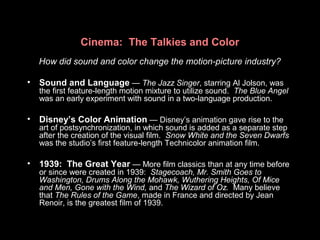 Cinema: The Talkies and Color
How did sound and color change the motion-picture industry?
• Sound and Language — The Jazz Singer, starring Al Jolson, was
the first feature-length motion mixture to utilize sound. The Blue Angel
was an early experiment with sound in a two-language production.
• Disney’s Color Animation — Disney’s animation gave rise to the
art of postsynchronization, in which sound is added as a separate step
after the creation of the visual film. Snow White and the Seven Dwarfs
was the studio’s first feature-length Technicolor animation film.
• 1939: The Great Year — More film classics than at any time before
or since were created in 1939: Stagecoach, Mr. Smith Goes to
Washington, Drums Along the Mohawk, Wuthering Heights, Of Mice
and Men, Gone with the Wind, and The Wizard of Oz. Many believe
that The Rules of the Game, made in France and directed by Jean
Renoir, is the greatest film of 1939.
 