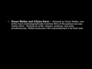 • Orson Welles and Citizen Kane — Directed by Orson Welles, one
of the most cinematographically inventive films of the postwar era was
Citizen Kane. Working as writer, director, producer, and actor
simultaneously, Welles produced a film unprecedented in its fresh look.
 