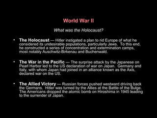 World War II
What was the Holocaust?
• The Holocaust — Hitler instigated a plan to rid Europe of what he
considered its undesirable populations, particularly Jews. To this end,
he constructed a series of concentration and extermination camps,
most notably Auschwitz-Birkenau and Buchenwald.
• The War in the Pacific — The surprise attack by the Japanese on
Pearl Harbor led to the US declaration of war on Japan. Germany and
Italy, with whom Japan had joined in an alliance known as the Axis,
declared war on the US.
• The Allied Victory — Russian forces pushed westward driving back
the Germans. Hitler was turned by the Allies at the Battle of the Bulge.
The Americans dropped the atomic bomb on Hiroshima in 1945 leading
to the surrender of Japan.
 