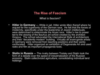 The Rise of Fascism
What is fascism?
• Hitler in Germany — While in jail, Hitler wrote Mein Kampf where he
argued for the superiority of the German race. He felt that the forces of
modernity, specifically under the leadership of Jewish intellectuals,
were determined to exterminate the Aryan race. Hitler’s rise to power
led to the closing of the Bauhus art school created by the architect
Gropius. The school advocated the International Style of architecture
and their “decadently modern” building. Virtually all avant-garde artists
in Germany were removed from teaching positions and their works
confiscated. Hitler organized an exhibition of Degenerate Art and used
radio and film as important propaganda tools.
• Stalin in Russia — The rivalry between Trotsky and Stalin took the
form of a debate over the speed of industrialization of the Russian
economy. Stalin collectivized agriculture, consolidating individual land
holdings
 