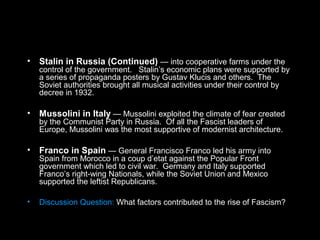 • Stalin in Russia (Continued) — into cooperative farms under the
control of the government. Stalin’s economic plans were supported by
a series of propaganda posters by Gustav Klucis and others. The
Soviet authorities brought all musical activities under their control by
decree in 1932.
• Mussolini in Italy — Mussolini exploited the climate of fear created
by the Communist Party in Russia. Of all the Fascist leaders of
Europe, Mussolini was the most supportive of modernist architecture.
• Franco in Spain — General Francisco Franco led his army into
Spain from Morocco in a coup d’etat against the Popular Front
government which led to civil war. Germany and Italy supported
Franco’s right-wing Nationals, while the Soviet Union and Mexico
supported the leftist Republicans.
• Discussion Question: What factors contributed to the rise of Fascism?
 