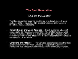 The Beat Generation
Who are the Beats?
• The Beat generation sought a heightened and, they believed, more
authentic style of life, defined by alienation, nonconformity, sexual
liberation, drugs, and alcohol.
• Robert Frank and Jack Kerouac — Frank published a book of
photographs as The Americans in 1958. The photographs captured
everyday, mundane things that might otherwise go by unseen, with a
sense of spontaneity and directness. Kerouac’s real-life adventures are
described in On the Road.
• Ginsberg and “Howl” — The work that best characterizes the Beat
generation is “Howl” by Allen Ginsberg. The publisher, Lawrence
Ferlinghetti was charged with obscenity; he was eventually acquitted.
 