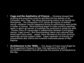 • Cage and the Aesthetics of Chance — Ginsberg showed that
anything and everything could be admitted into the domain of art.
Composer John Cage “set about discovering means to let sounds be
themselves.” His composition 4’33” admits all manner of ambient
sound—whatever sounds happened during its performance were purely
a matter of chance. Rauschenberg began to make combine paintings,
works in which all manner of materials are combined to create the work.
Theater Piece #1 inaugurated a collaboration between Cunningham
(dance, Cage (music), and Rauschenberg (décor and costume) that
would span many years. Jasper Johns focused on the most common,
seemingly obvious subject matter. Cage’s aesthetic of diversity and
inclusiveness also informs the inventive multimedia pieces of Alan
Kaprow.
• Architecture in the 1950s — The design of Frank Lloyd Wright for
the Guggenheim Museum in New York represents the spirit if
architectural innovation that still pervade the practice of architecture to
this day.
 
