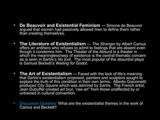 • De Beauvoir and Existential Feminism — Simone de Beauvoir
argued that women had passively allowed men to define them rather
than creating themselves.
• The Literature of Existentialism — The Stranger by Albert Camus
offers an antihero who refuses to admit to feelings that are absent even
though it condemns him. The Theater of the Absurd is a theater in
which the meaninglessness of existence is the central thematic concern
as is seen in Sartre’s No Exit. The most popular of the absurdist plays
is Samuel Beckett’s Waiting for Godot.
• The Art of Existentialism — Faced with the lack of life’s meaning
that Sartre’s existentialism proposed, painters and sculptors sought to
explore the truth of this condition in their own terms. Alberto Giacometti
produced City Square which was admired by Sartre. The French artist,
Jean Dubuffet created art brut, “raw art” from those unaffected by or
untrained in cultural convention.
• Discussion Question: What are the existentialist themes in the work of
Camus and Beckett?
 
